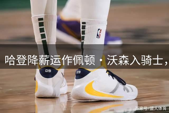 哈登降薪运作佩顿·沃森入骑士，东部格局生变